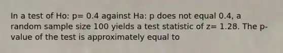 In a test of Ho: p= 0.4 against Ha: p does not equal 0.4, a random sample size 100 yields a test statistic of z= 1.28. The p-value of the test is approximately equal to