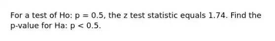 For a test of Ho: p = 0.5, the z test statistic equals 1.74. Find the p-value for Ha: p < 0.5.