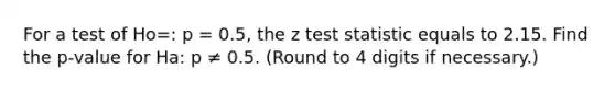 For a test of Ho=: p = 0.5, the z test statistic equals to 2.15. Find the p-value for Ha: p ≠ 0.5. (Round to 4 digits if necessary.)