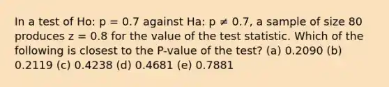 In a test of Ho: p = 0.7 against Ha: p ≠ 0.7, a sample of size 80 produces z = 0.8 for the value of the test statistic. Which of the following is closest to the P-value of the test? (a) 0.2090 (b) 0.2119 (c) 0.4238 (d) 0.4681 (e) 0.7881