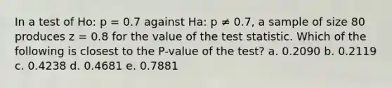 In a test of Ho: p = 0.7 against Ha: p ≠ 0.7, a sample of size 80 produces z = 0.8 for the value of the test statistic. Which of the following is closest to the P-value of the test? a. 0.2090 b. 0.2119 c. 0.4238 d. 0.4681 e. 0.7881