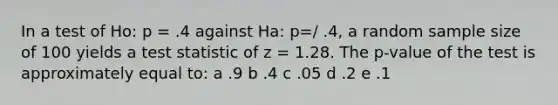 In a test of Ho: p = .4 against Ha: p=/ .4, a random sample size of 100 yields a test statistic of z = 1.28. The p-value of the test is approximately equal to: a .9 b .4 c .05 d .2 e .1