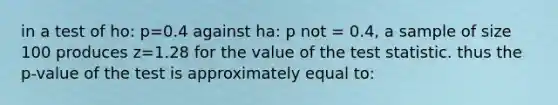 in a test of ho: p=0.4 against ha: p not = 0.4, a sample of size 100 produces z=1.28 for the value of the test statistic. thus the p-value of the test is approximately equal to: