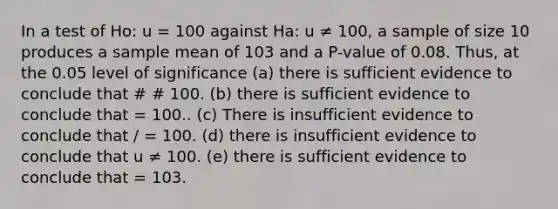 In a test of Ho: u = 100 against Ha: u ≠ 100, a sample of size 10 produces a sample mean of 103 and a P-value of 0.08. Thus, at the 0.05 level of significance (a) there is sufficient evidence to conclude that # # 100. (b) there is sufficient evidence to conclude that = 100.. (c) There is insufficient evidence to conclude that / = 100. (d) there is insufficient evidence to conclude that u ≠ 100. (e) there is sufficient evidence to conclude that = 103.