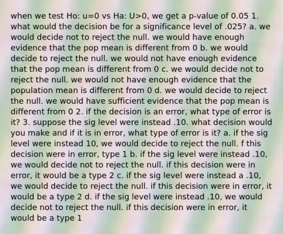 when we test Ho: u=0 vs Ha: U>0, we get a p-value of 0.05 1. what would the decision be for a significance level of .025? a. we would decide not to reject the null. we would have enough evidence that the pop mean is different from 0 b. we would decide to reject the null. we would not have enough evidence that the pop mean is different from 0 c. we would decide not to reject the null. we would not have enough evidence that the population mean is different from 0 d. we would decide to reject the null. we would have sufficient evidence that the pop mean is different from 0 2. if the decision is an error, what type of error is it? 3. suppose the sig level were instead .10. what decision would you make and if it is in error, what type of error is it? a. if the sig level were instead 10, we would decide to reject the null. f this decision were in error, type 1 b. if the sig level were instead .10, we would decide not to reject the null. if this decision were in error, it would be a type 2 c. if the sig level were instead a .10, we would decide to reject the null. if this decision were in error, it would be a type 2 d. if the sig level were instead .10, we would decide not to reject the null. if this decision were in error, it would be a type 1