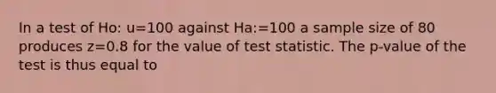 In a test of Ho: u=100 against Ha:=100 a sample size of 80 produces z=0.8 for the value of test statistic. The p-value of the test is thus equal to