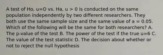 A test of Ho, u=O vs. Ha, u > 0 is conducted on the same population independently by two different researchers. They both use the same sample size and the same value of a = 0.05. Which of the following will be the same for both researchers? A. The p-value of the test B. The power of the test if the true u=6 C. The value of the test statistic D. The decision about whether or not to reject the null hypothesis