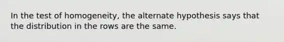 In the test of homogeneity, the alternate hypothesis says that the distribution in the rows are the same.