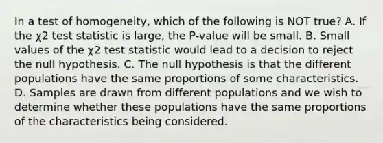 In a test of​ homogeneity, which of the following is NOT​ true? A. If the χ2 test statistic is​ large, the​ P-value will be small. B. Small values of the χ2 test statistic would lead to a decision to reject the null hypothesis. C. The null hypothesis is that the different populations have the same proportions of some characteristics. D. Samples are drawn from different populations and we wish to determine whether these populations have the same proportions of the characteristics being considered.