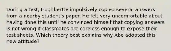 During a test, Hughbertte impulsively copied several answers from a nearby student's paper. He felt very uncomfortable about having done this until he convinced himself that copying answers is not wrong if classmates are careless enough to expose their test sheets. Which theory best explains why Abe adopted this new attitude?