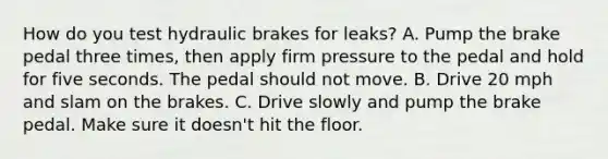 How do you test hydraulic brakes for leaks? A. Pump the brake pedal three times, then apply firm pressure to the pedal and hold for five seconds. The pedal should not move. B. Drive 20 mph and slam on the brakes. C. Drive slowly and pump the brake pedal. Make sure it doesn't hit the floor.