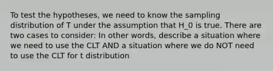 To test the hypotheses, we need to know the sampling distribution of T under the assumption that H_0 is true. There are two cases to consider: In other words, describe a situation where we need to use the CLT AND a situation where we do NOT need to use the CLT for t distribution