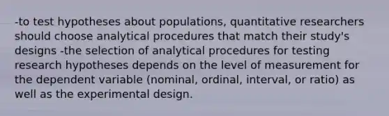 -to test hypotheses about populations, quantitative researchers should choose analytical procedures that match their study's designs -the selection of analytical procedures for testing research hypotheses depends on the level of measurement for the dependent variable (nominal, ordinal, interval, or ratio) as well as the experimental design.