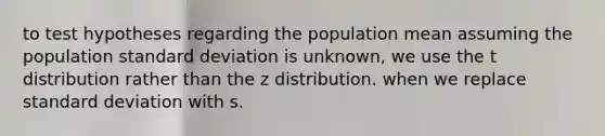 to test hypotheses regarding the population mean assuming the population standard deviation is unknown, we use the t distribution rather than the z distribution. when we replace standard deviation with s.