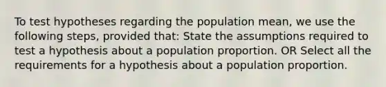 To test hypotheses regarding the population mean, we use the following steps, provided that: State the assumptions required to test a hypothesis about a population proportion. OR Select all the requirements for a hypothesis about a population proportion.