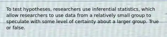 To test hypotheses, researchers use inferential statistics, which allow researchers to use data from a relatively small group to speculate with some level of certainty about a larger group. True or false.