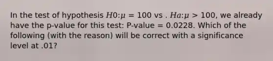 In the test of hypothesis 𝐻0:𝜇 = 100 vs . 𝐻𝑎:𝜇 > 100, we already have the p-value for this test: P-value = 0.0228. Which of the following (with the reason) will be correct with a significance level at .01?