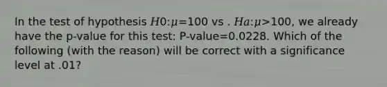 In the test of hypothesis 𝐻0:𝜇=100 vs . 𝐻𝑎:𝜇>100, we already have the p-value for this test: P-value=0.0228. Which of the following (with the reason) will be correct with a significance level at .01?