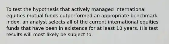 To test the hypothesis that actively managed international equities mutual funds outperformed an appropriate benchmark index, an analyst selects all of the current international equities funds that have been in existence for at least 10 years. His test results will most likely be subject to: