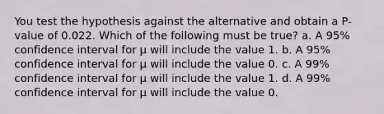 You test the hypothesis against the alternative and obtain a P-value of 0.022. Which of the following must be true? a. A 95% confidence interval for μ will include the value 1. b. A 95% confidence interval for μ will include the value 0. c. A 99% confidence interval for μ will include the value 1. d. A 99% confidence interval for μ will include the value 0.