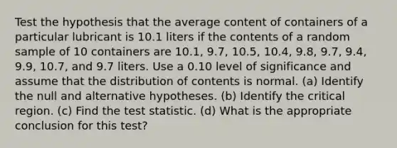 Test the hypothesis that the average content of containers of a particular lubricant is 10.1 liters if the contents of a random sample of 10 containers are 10.1​, 9.7​, 10.5​, 10.4​, 9.8​, 9.7​, 9.4​, 9.9​, 10.7​, and 9.7 liters. Use a 0.10 level of significance and assume that the distribution of contents is normal. (a) Identify the null and alternative hypotheses. (b) Identify the critical region. (c) Find <a href='https://www.questionai.com/knowledge/kzeQt8hpQB-the-test-statistic' class='anchor-knowledge'>the test statistic</a>. (d) What is the appropriate conclusion for this​ test?