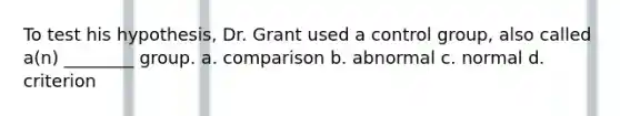 To test his hypothesis, Dr. Grant used a control group, also called a(n) ________ group. a. comparison b. abnormal c. normal d. criterion