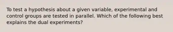 To test a hypothesis about a given variable, experimental and control groups are tested in parallel. Which of the following best explains the dual experiments?