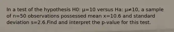 In a test of the hypothesis H0: μ=10 versus Ha: μ≠10​, a sample of n=50 observations possessed mean x=10.6 and standard deviation s=2.6.Find and interpret the​ p-value for this test.