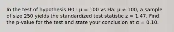 In the test of hypothesis H0 : µ = 100 vs Ha: µ ≠ 100, a sample of size 250 yields the standardized test statistic z = 1.47. Find the p-value for the test and state your conclusion at α = 0.10.