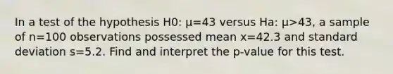 In a test of the hypothesis H0: μ=43 versus Ha: μ>43​, a sample of n=100 observations possessed mean x=42.3 and <a href='https://www.questionai.com/knowledge/kqGUr1Cldy-standard-deviation' class='anchor-knowledge'>standard deviation</a> s=5.2. Find and interpret the​ p-value for this test.