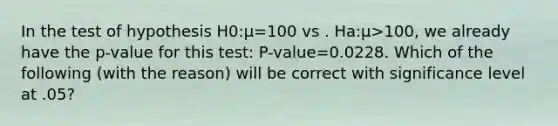 In the test of hypothesis H0:μ=100 vs . Ha:μ>100, we already have the p-value for this test: P-value=0.0228. Which of the following (with the reason) will be correct with significance level at .05?