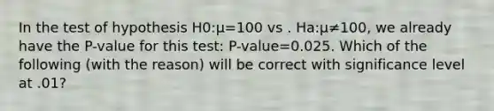 In the test of hypothesis H0:μ=100 vs . Ha:μ≠100, we already have the P-value for this test: P-value=0.025. Which of the following (with the reason) will be correct with significance level at .01?