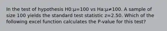 In the test of hypothesis H0:μ=100 vs Ha:μ≠100. A sample of size 100 yields the standard test statistic z=2.50. Which of the following excel function calculates the P-value for this test?