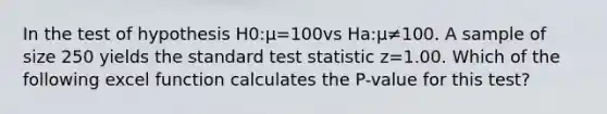 In the test of hypothesis H0:μ=100vs Ha:μ≠100. A sample of size 250 yields the standard test statistic z=1.00. Which of the following excel function calculates the P-value for this test?