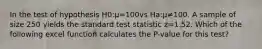 In the test of hypothesis H0:μ=100vs Ha:μ≠100. A sample of size 250 yields the standard test statistic z=1.52. Which of the following excel function calculates the P-value for this test?