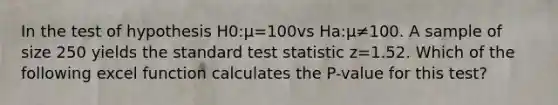 In the test of hypothesis H0:μ=100vs Ha:μ≠100. A sample of size 250 yields the standard test statistic z=1.52. Which of the following excel function calculates the P-value for this test?