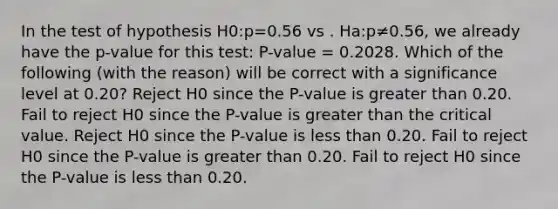 In the test of hypothesis H0:p=0.56 vs . Ha:p≠0.56, we already have the p-value for this test: P-value = 0.2028. Which of the following (with the reason) will be correct with a significance level at 0.20? Reject H0 since the P-value is greater than 0.20. Fail to reject H0 since the P-value is greater than the critical value. Reject H0 since the P-value is less than 0.20. Fail to reject H0 since the P-value is greater than 0.20. Fail to reject H0 since the P-value is less than 0.20.