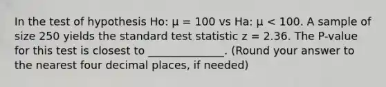 In the test of hypothesis Ho: μ = 100 vs Ha: μ < 100. A sample of size 250 yields the standard test statistic z = 2.36. The P-value for this test is closest to ______________. (Round your answer to the nearest four decimal places, if needed)