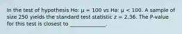 In the test of hypothesis Ho: μ = 100 vs Ha: μ < 100. A sample of size 250 yields the standard test statistic z = 2.36. The P-value for this test is closest to ______________.