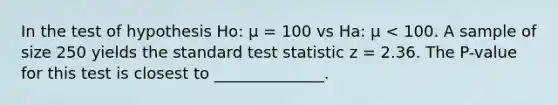 In the test of hypothesis Ho: μ = 100 vs Ha: μ < 100. A sample of size 250 yields the standard test statistic z = 2.36. The P-value for this test is closest to ______________.