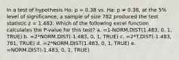 In a test of hypothesis Ho: p = 0.38 vs. Ha: p ≠ 0.38, at the 5% level of significance, a sample of size 782 produced the test statistic z = 1.483. Which of the following excel function calculates the P-value for this test? a. =1-NORM.DIST(1.483, 0, 1, TRUE) b. =2*NORM.DIST(-1.483, 0, 1, TRUE) c. =2*T.DIST(-1.483, 781, TRUE) d. =2*NORM.DIST(1.483, 0, 1, TRUE) e. =NORM.DIST(-1.483, 0, 1, TRUE)