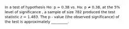 In a test of hypothesis Ho: p = 0.38 vs. Ha: p ≠ 0.38, at the 5% level of significance , a sample of size 782 produced the test statistic z = 1.483. The p - value (the observed significance) of the test is approximately _________.