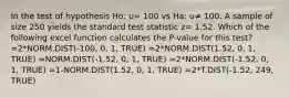 In the test of hypothesis Ho: u= 100 vs Ha: u≠ 100. A sample of size 250 yields the standard test statistic z= 1.52. Which of the following excel function calculates the P-value for this test? =2*NORM.DIST(-100, 0, 1, TRUE) =2*NORM.DIST(1.52, 0, 1, TRUE) =NORM.DIST(-1.52, 0, 1, TRUE) =2*NORM.DIST(-1.52, 0, 1, TRUE) =1-NORM.DIST(1.52, 0, 1, TRUE) =2*T.DIST(-1.52, 249, TRUE)