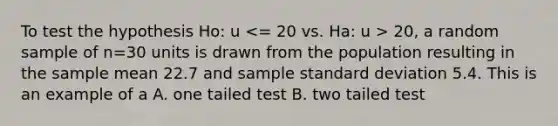 To test the hypothesis Ho: u 20, a random sample of n=30 units is drawn from the population resulting in the sample mean 22.7 and sample standard deviation 5.4. This is an example of a A. one tailed test B. two tailed test