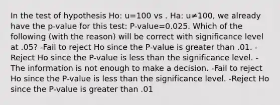 In the test of hypothesis Ho: u=100 vs . Ha: u≠100, we already have the p-value for this test: P-value=0.025. Which of the following (with the reason) will be correct with significance level at .05? -Fail to reject Ho since the P-value is <a href='https://www.questionai.com/knowledge/ktgHnBD4o3-greater-than' class='anchor-knowledge'>greater than</a> .01. -Reject Ho since the P-value is <a href='https://www.questionai.com/knowledge/k7BtlYpAMX-less-than' class='anchor-knowledge'>less than</a> the significance level. -The information is not enough to make a decision. -Fail to reject Ho since the P-value is less than the significance level. -Reject Ho since the P-value is greater than .01