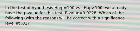 In the test of hypothesis Ho:µ=100 vs . Haµ>100, we already have the p-value for this test: P-value=0.0228. Which of the following (with the reason) will be correct with a significance level at .01?