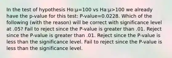 In the test of hypothesis Ho:μ=100 vs Ha:μ>100 we already have the p-value for this test: P-value=0.0228. Which of the following (with the reason) will be correct with significance level at .05? Fail to reject since the P-value is greater than .01. Reject since the P-value is greater than .01. Reject since the P-value is less than the significance level. Fail to reject since the P-value is less than the significance level.