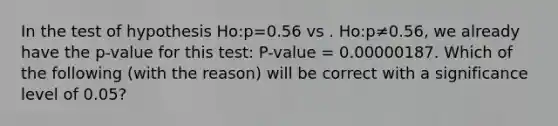 In the test of hypothesis Ho:p=0.56 vs . Ho:p≠0.56, we already have the p-value for this test: P-value = 0.00000187. Which of the following (with the reason) will be correct with a significance level of 0.05?