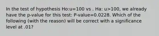 In the test of hypothesis Ho:u=100 vs . Ha: u>100, we already have the p-value for this test: P-value=0.0228. Which of the following (with the reason) will be correct with a significance level at .01?