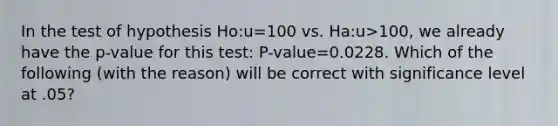 In the test of hypothesis Ho:u=100 vs. Ha:u>100, we already have the p-value for this test: P-value=0.0228. Which of the following (with the reason) will be correct with significance level at .05?